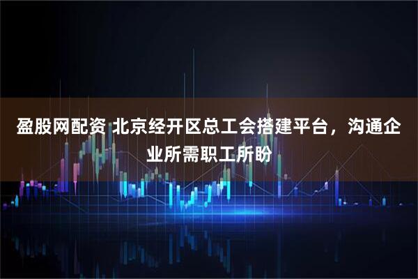 盈股网配资 北京经开区总工会搭建平台，沟通企业所需职工所盼