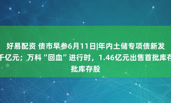 好易配资 债市早参6月11日|年内土储专项债新发破千亿元；万科“回血”进行时，1.46亿元出售首批库存股