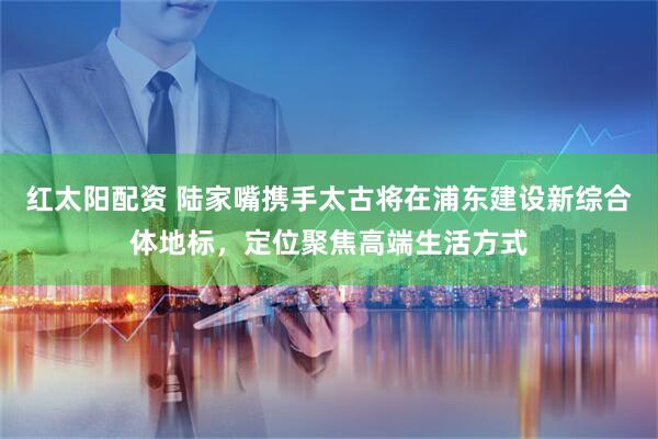 红太阳配资 陆家嘴携手太古将在浦东建设新综合体地标，定位聚焦高端生活方式
