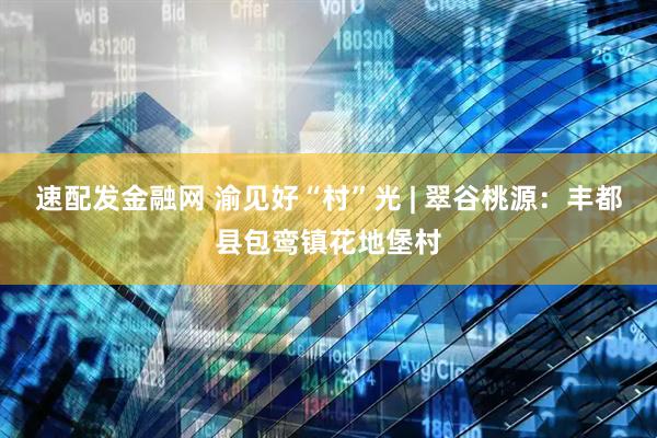 速配发金融网 渝见好“村”光 | 翠谷桃源：丰都县包鸾镇花地堡村
