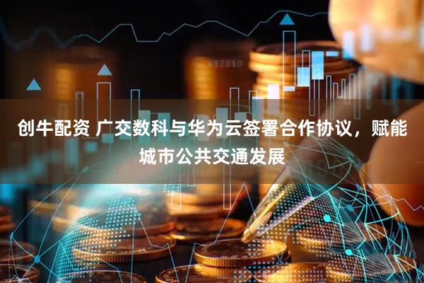 创牛配资 广交数科与华为云签署合作协议，赋能城市公共交通发展