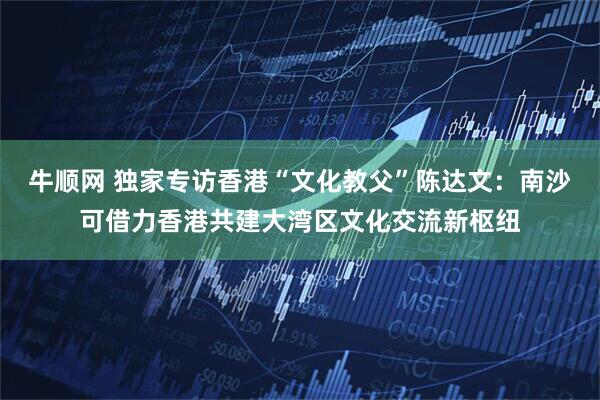 牛顺网 独家专访香港“文化教父”陈达文：南沙可借力香港共建大湾区文化交流新枢纽