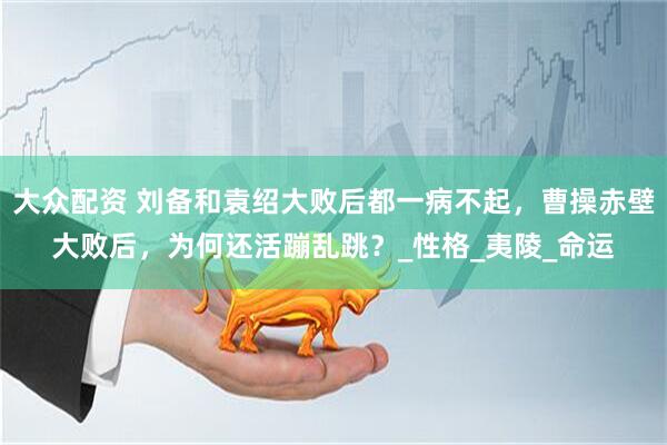 大众配资 刘备和袁绍大败后都一病不起，曹操赤壁大败后，为何还活蹦乱跳？_性格_夷陵_命运
