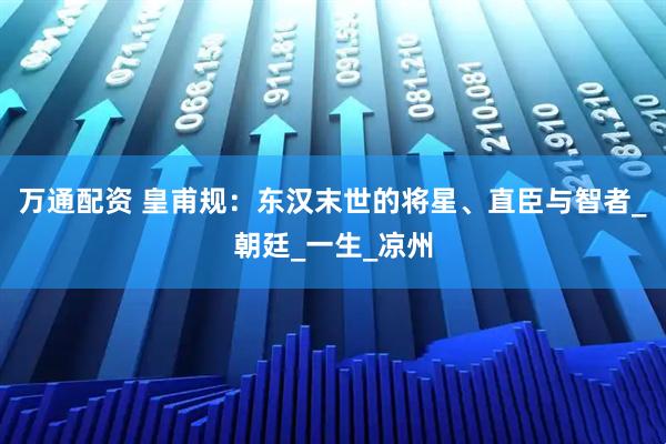 万通配资 皇甫规：东汉末世的将星、直臣与智者_朝廷_一生_凉州