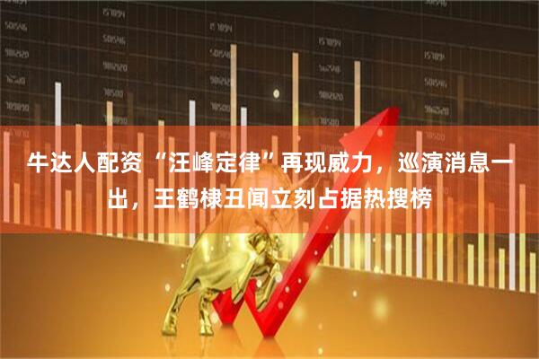 牛达人配资 “汪峰定律”再现威力，巡演消息一出，王鹤棣丑闻立刻占据热搜榜