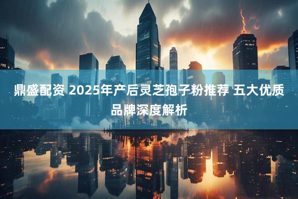鼎盛配资 2025年产后灵芝孢子粉推荐 五大优质品牌深度解析