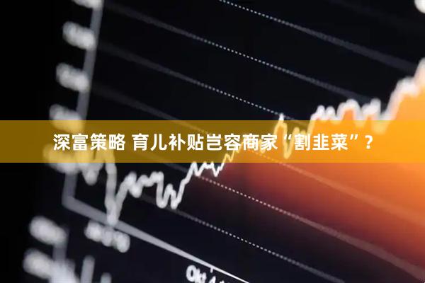 深富策略 育儿补贴岂容商家“割韭菜”？