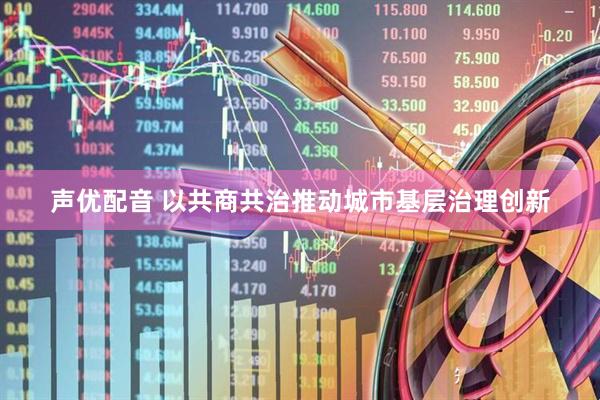 声优配音 以共商共治推动城市基层治理创新