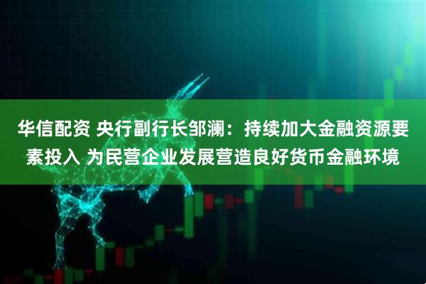 华信配资 央行副行长邹澜：持续加大金融资源要素投入 为民营企业发展营造良好货币金融环境