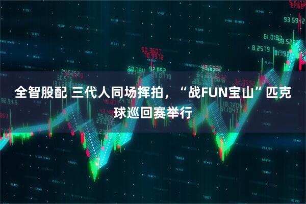 全智股配 三代人同场挥拍，“战FUN宝山”匹克球巡回赛举行