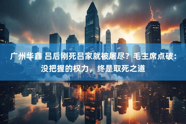 广州华鑫 吕后刚死吕家就被屠尽？毛主席点破：没把握的权力，终是取死之道