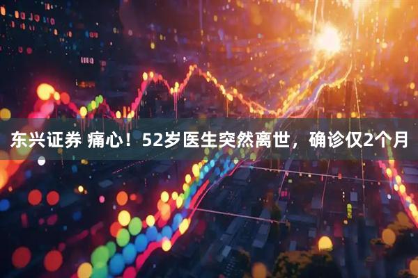 东兴证券 痛心！52岁医生突然离世，确诊仅2个月